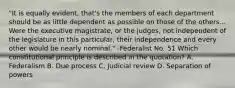 "It is equally evident, that's the members of each department should be as little dependent as possible on those of the others... Were the executive magistrate, or the judges, not independent of the legislature in this particular, their independence and every other would be nearly nominal." -Federalist No. 51 Which constitutional principle is described in the quotation? A. Federalism B. Due process C. Judicial review D. Separation of powers