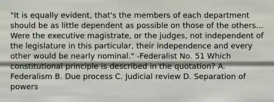 "It is equally evident, that's the members of each department should be as little dependent as possible on those of the others... Were the executive magistrate, or the judges, not independent of the legislature in this particular, their independence and every other would be nearly nominal." -Federalist No. 51 Which constitutional principle is described in the quotation? A. Federalism B. Due process C. Judicial review D. Separation of powers