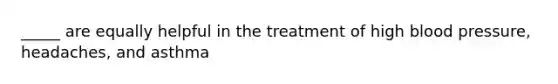 _____ are equally helpful in the treatment of high blood pressure, headaches, and asthma