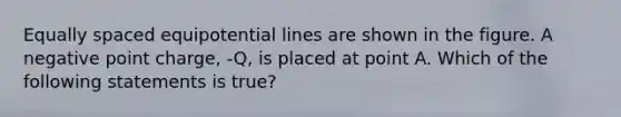 Equally spaced equipotential lines are shown in the figure. A negative point charge, -Q, is placed at point A. Which of the following statements is true?