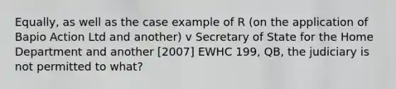 Equally, as well as the case example of R (on the application of Bapio Action Ltd and another) v Secretary of State for the Home Department and another [2007] EWHC 199, QB, the judiciary is not permitted to what?