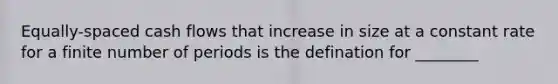 Equally-spaced cash flows that increase in size at a constant rate for a finite number of periods is the defination for ________