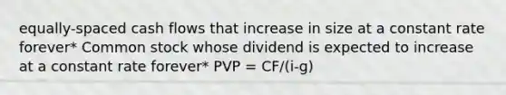 equally-spaced cash flows that increase in size at a constant rate forever* Common stock whose dividend is expected to increase at a constant rate forever* PVP = CF/(i-g)