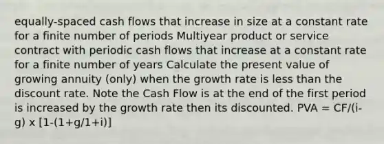 equally-spaced cash flows that increase in size at a constant rate for a finite number of periods Multiyear product or service contract with periodic cash flows that increase at a constant rate for a finite number of years Calculate the present value of growing annuity (only) when the growth rate is <a href='https://www.questionai.com/knowledge/k7BtlYpAMX-less-than' class='anchor-knowledge'>less than</a> the discount rate. Note the Cash Flow is at the end of the first period is increased by the growth rate then its discounted. PVA = CF/(i-g) x [1-(1+g/1+i)]