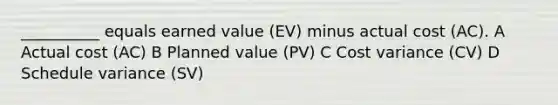 __________ equals earned value (EV) minus actual cost (AC). A Actual cost (AC) B Planned value (PV) C Cost variance (CV) D Schedule variance (SV)