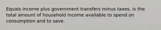 Equals income plus government transfers minus taxes, is the total amount of household income available to spend on consumption and to save.