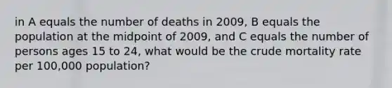 in A equals the number of deaths in 2009, B equals the population at the midpoint of 2009, and C equals the number of persons ages 15 to 24, what would be the crude mortality rate per 100,000 population?