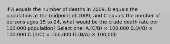 If A equals the number of deaths in 2009, B equals the population at the midpoint of 2009, and C equals the number of persons ages 15 to 24, what would be the crude death rate per 100,000 population? Select one: A.(C/B) × 100,000 B.(A/B) × 100,000 C.(B/C) × 100,000 D.(B/A) × 100,000