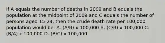 If A equals the number of deaths in 2009 and B equals the population at the midpoint of 2009 and C equals the number of persons aged 15-24, then the crude death rate per 100,000 population would be: A. (A/B) x 100,000 B. (C/B) x 100,000 C. (B/A) x 100,000 D. (B/C) x 100,000