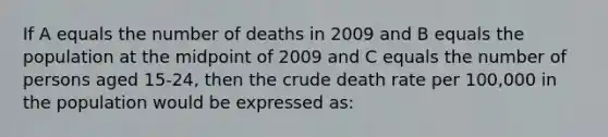 If A equals the number of deaths in 2009 and B equals the population at the midpoint of 2009 and C equals the number of persons aged 15-24, then the crude death rate per 100,000 in the population would be expressed as: