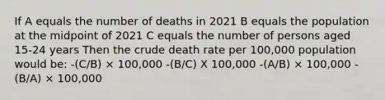 If A equals the number of deaths in 2021 B equals the population at the midpoint of 2021 C equals the number of persons aged 15-24 years Then the crude death rate per 100,000 population would be: -(C/B) × 100,000 -(B/C) X 100,000 -(A/B) × 100,000 -(B/A) × 100,000