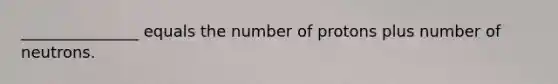 _______________ equals the number of protons plus number of neutrons.