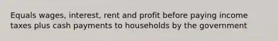 Equals wages, interest, rent and profit before paying income taxes plus cash payments to households by the government