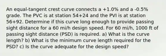 An equal-tangent crest curve connects a +1.0% and a -0.5% grade. The PVC is at station 54+24 and the PVI is at station 56+92. Determine if this curve long enough to provide passing sight distance for a 60 mi/h design speed. For 60 mi/h, 1000 ft of passing sight distance (PSD) is required. a) What is the curve length? b) What is the minimum curve length required for the PSD? c) Is the curve adequate for the design speed?