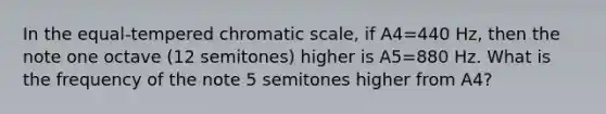 In the equal-tempered chromatic scale, if A4=440 Hz, then the note one octave (12 semitones) higher is A5=880 Hz. What is the frequency of the note 5 semitones higher from A4?