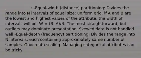 _____________: -Equal-width (distance) partitioning: Divides the range into N intervals of equal size: uniform grid. if A and B are the lowest and highest values of the attribute, the width of intervals will be: W = (B -A)/N. The most straightforward, but outliers may dominate presentation. Skewed data is not handled well -Equal-depth (frequency) partitioning: Divides the range into N intervals, each containing approximately same number of samples. Good data scaling. Managing categorical attributes can be tricky