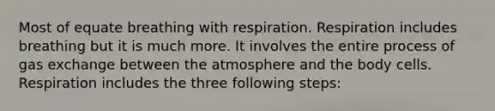 Most of equate breathing with respiration. Respiration includes breathing but it is much more. It involves the entire process of gas exchange between the atmosphere and the body cells. Respiration includes the three following steps: