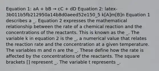 Equation 1: aA + bB → cC + dD Equation 2: latex-3b011b5fb212950a14b8d0aeed52e150_5 k[A]m[B]n Equation 1 describes a _. Equation 2 expresses the mathematical relationship between the rate of a chemical reaction and the concentrations of the reactants. This is known as the _. The variable k in equation 2 is the _, a numerical value that relates the reaction rate and the concentration at a given temperature. The variables m and n are the _. These define how the rate is affected by the concentrations of the reactants. The square brackets [] represent _. The variable t represents _.