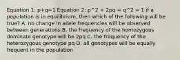 Equation 1: p+q=1 Equation 2: p^2 + 2pq = q^2 = 1 if a population is in equilibrium, then which of the following will be true? A. no change in allele frequencies will be observed between generations B. the frequency of the homozygous dominate genotype will be 2pq C. the frequency of the heterozygous genotype pq D. all genotypes will be equally frequent in the population