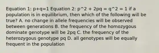 Equation 1: p+q=1 Equation 2: p^2 + 2pq = q^2 = 1 if a population is in equilibrium, then which of the following will be true? A. no change in allele frequencies will be observed between generations B. the frequency of the homozygous dominate genotype will be 2pq C. the frequency of the heterozygous genotype pq D. all genotypes will be equally frequent in the population