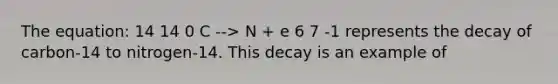 The equation: 14 14 0 C --> N + e 6 7 -1 represents the decay of carbon-14 to nitrogen-14. This decay is an example of