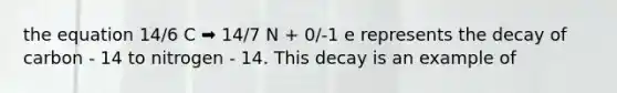 the equation 14/6 C ➡️ 14/7 N + 0/-1 e represents the decay of carbon - 14 to nitrogen - 14. This decay is an example of