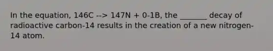 In the equation, 146C --> 147N + 0-1B, the _______ decay of radioactive carbon-14 results in the creation of a new nitrogen-14 atom.