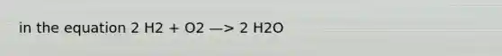 in the equation 2 H2 + O2 —> 2 H2O