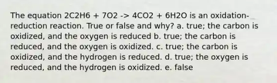 The equation 2C2H6 + 7O2 -> 4CO2 + 6H2O is an oxidation-reduction reaction. True or false and why? a. true; the carbon is oxidized, and the oxygen is reduced b. true; the carbon is reduced, and the oxygen is oxidized. c. true; the carbon is oxidized, and the hydrogen is reduced. d. true; the oxygen is reduced, and the hydrogen is oxidized. e. false