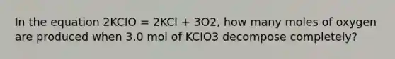 In the equation 2KCIO = 2KCl + 3O2, how many moles of oxygen are produced when 3.0 mol of KCIO3 decompose completely?