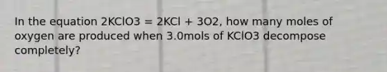 In the equation 2KClO3 = 2KCl + 3O2, how many moles of oxygen are produced when 3.0mols of KClO3 decompose completely?