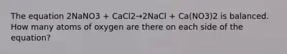 The equation 2NaNO3 + CaCl2→2NaCl + Ca(NO3)2 is balanced. How many atoms of oxygen are there on each side of the equation?