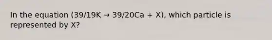 In the equation (39/19K → 39/20Ca + X), which particle is represented by X?