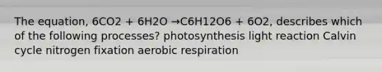 The equation, 6CO2 + 6H2O →C6H12O6 + 6O2, describes which of the following processes? photosynthesis light reaction Calvin cycle nitrogen fixation aerobic respiration