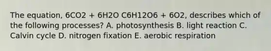 The equation, 6CO2 + 6H2O C6H12O6 + 6O2, describes which of the following processes? A. photosynthesis B. light reaction C. Calvin cycle D. nitrogen fixation E. aerobic respiration