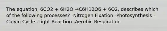 The equation, 6CO2 + 6H2O →C6H12O6 + 6O2, describes which of the following processes? -Nitrogen Fixation -Photosynthesis -Calvin Cycle -Light Reaction -Aerobic Respiration