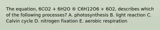 The equation, 6CO2 + 6H2O ® C6H12O6 + 6O2, describes which of the following processes? A. photosynthesis B. light reaction C. Calvin cycle D. nitrogen fixation E. aerobic respiration