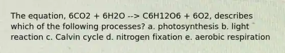 The equation, 6CO2 + 6H2O --> C6H12O6 + 6O2, describes which of the following processes? a. photosynthesis b. light reaction c. Calvin cycle d. nitrogen fixation e. aerobic respiration