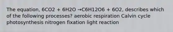 The equation, 6CO2 + 6H2O →C6H12O6 + 6O2, describes which of the following processes? aerobic respiration Calvin cycle photosynthesis nitrogen fixation light reaction