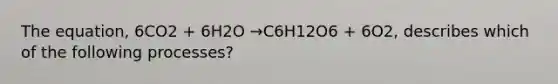 The equation, 6CO2 + 6H2O →C6H12O6 + 6O2, describes which of the following processes?