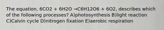 The equation, 6CO2 + 6H2O →C6H12O6 + 6O2, describes which of the following processes? A)photosynthesis B)light reaction C)Calvin cycle D)nitrogen fixation E)aerobic respiration