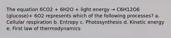 The equation 6CO2 + 6H2O + light energy → C6H12O6 (glucose)+ 6O2 represents which of the following processes? a. <a href='https://www.questionai.com/knowledge/k1IqNYBAJw-cellular-respiration' class='anchor-knowledge'>cellular respiration</a> b. Entropy c. Photosynthesis d. Kinetic energy e. First law of thermodynamics