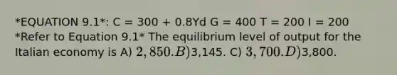 *EQUATION 9.1*: C = 300 + 0.8Yd G = 400 T = 200 I = 200 *Refer to Equation 9.1* The equilibrium level of output for the Italian economy is A) 2,850. B)3,145. C) 3,700. D)3,800.