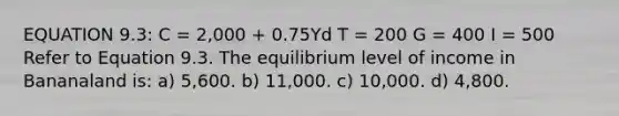 EQUATION 9.3: C = 2,000 + 0.75Yd T = 200 G = 400 I = 500 Refer to Equation 9.3. The equilibrium level of income in Bananaland is: a) 5,600. b) 11,000. c) 10,000. d) 4,800.