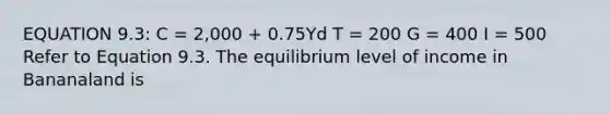 EQUATION 9.3: C = 2,000 + 0.75Yd T = 200 G = 400 I = 500 Refer to Equation 9.3. The equilibrium level of income in Bananaland is