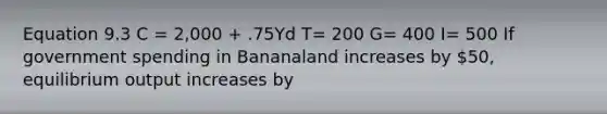 Equation 9.3 C = 2,000 + .75Yd T= 200 G= 400 I= 500 If government spending in Bananaland increases by 50, equilibrium output increases by