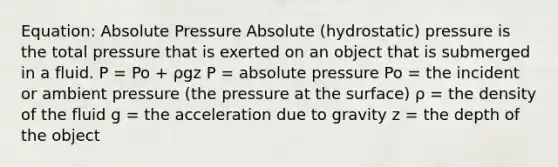 Equation: Absolute Pressure Absolute (hydrostatic) pressure is the total pressure that is exerted on an object that is submerged in a fluid. P = Po + ρgz P = absolute pressure Po = the incident or ambient pressure (the pressure at the surface) ρ = the density of the fluid g = the acceleration due to gravity z = the depth of the object