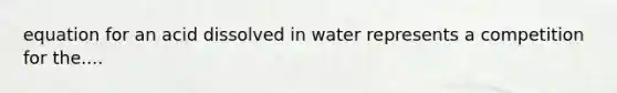 equation for an acid dissolved in water represents a competition for the....