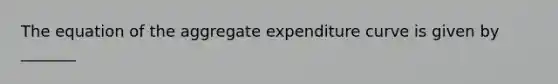 The equation of the aggregate expenditure curve is given by​ _______