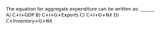 The equation for aggregate expenditure can be written as: ______ A) C+I+GDP B) C+I+G+Exports C) C+I+G+NX D) C+Inventory+G+NX